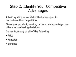 Step 2: Identify Your Competitive
Advantages
A trait, quality, or capability that allows you to
outperform the competition
Gives your product, service, or brand an advantage over
others in purchasing decisions
Comes from any or all of the following:
• Price
• Features
• Benefits
 