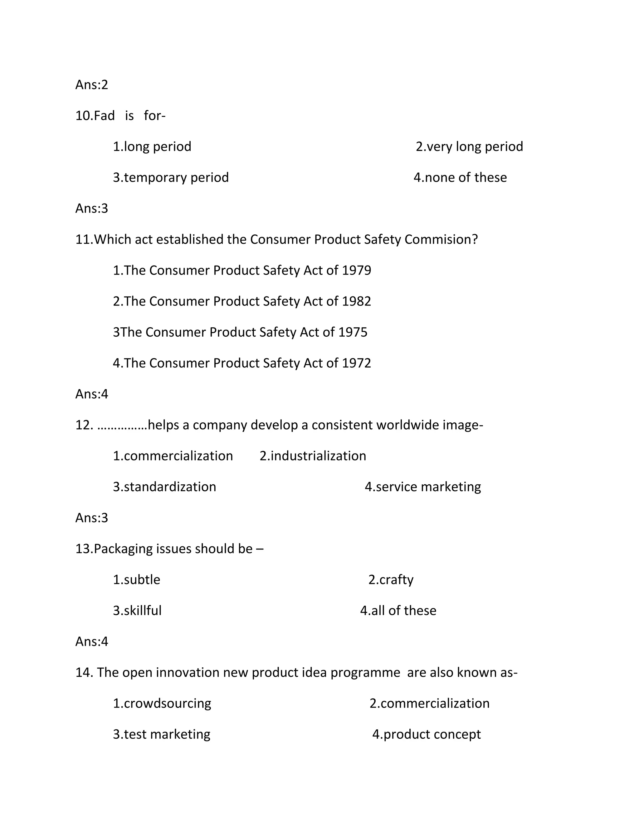 Ans:2 
10.Fad is for- 
1.long period 2.very long period 
3.temporary period 4.none of these 
Ans:3 
11.Which act established the Consumer Product Safety Commision? 
1.The Consumer Product Safety Act of 1979 
2.The Consumer Product Safety Act of 1982 
3The Consumer Product Safety Act of 1975 
4.The Consumer Product Safety Act of 1972 
Ans:4 
12. ……………helps a company develop a consistent worldwide image- 
1.commercialization 2.industrialization 
3.standardization 4.service marketing 
Ans:3 
13.Packaging issues should be – 
1.subtle 2.crafty 
3.skillful 4.all of these 
Ans:4 
14. The open innovation new product idea programme are also known as- 
1.crowdsourcing 2.commercialization 
3.test marketing 4.product concept 
 