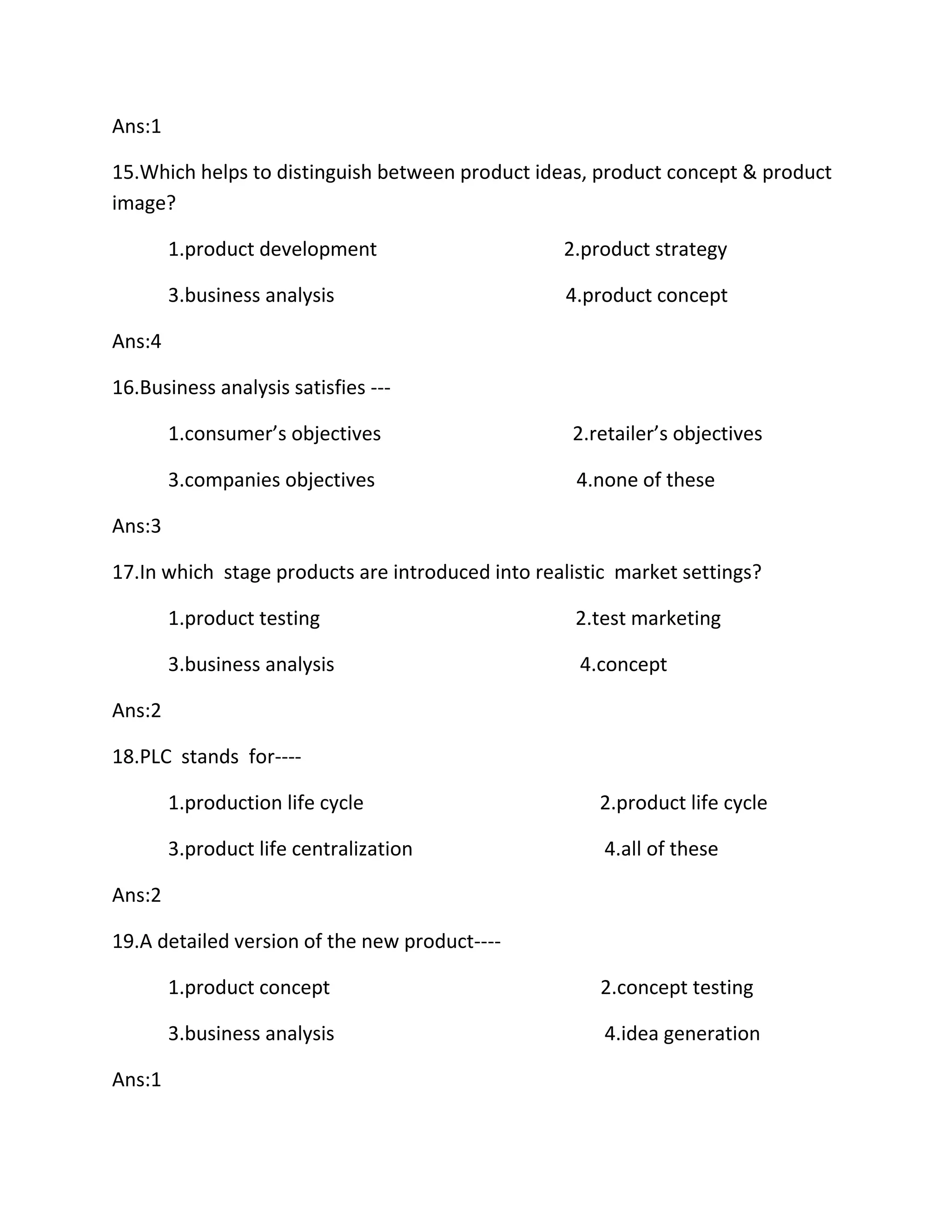 Ans:1 
15.Which helps to distinguish between product ideas, product concept & product 
image? 
1.product development 2.product strategy 
3.business analysis 4.product concept 
Ans:4 
16.Business analysis satisfies --- 
1.consumer’s objectives 2.retailer’s objectives 
3.companies objectives 4.none of these 
Ans:3 
17.In which stage products are introduced into realistic market settings? 
1.product testing 2.test marketing 
3.business analysis 4.concept 
Ans:2 
18.PLC stands for---- 
1.production life cycle 2.product life cycle 
3.product life centralization 4.all of these 
Ans:2 
19.A detailed version of the new product---- 
1.product concept 2.concept testing 
3.business analysis 4.idea generation 
Ans:1 
 