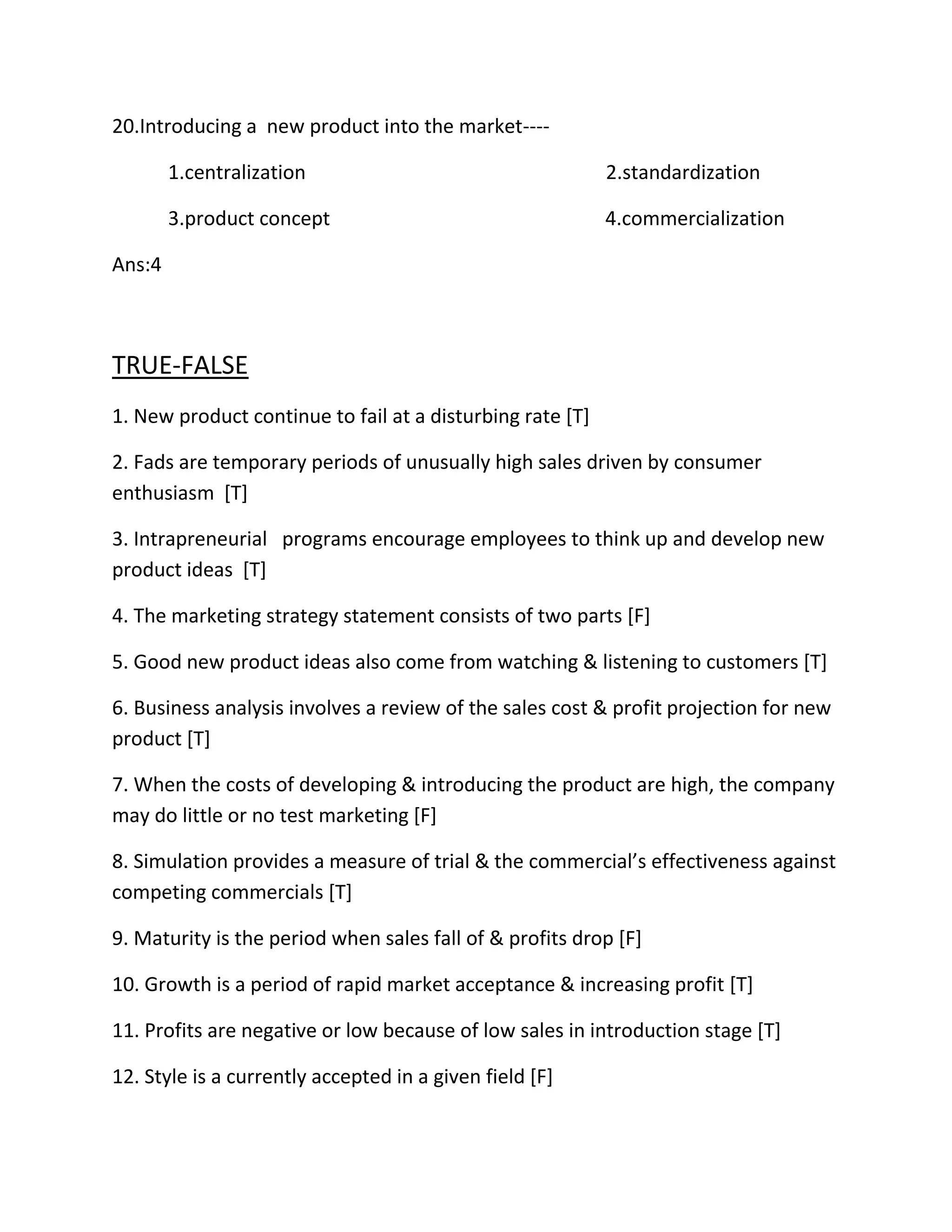 20.Introducing a new product into the market---- 
1.centralization 2.standardization 
3.product concept 4.commercialization 
Ans:4 
TRUE-FALSE 
1. New product continue to fail at a disturbing rate [T] 
2. Fads are temporary periods of unusually high sales driven by consumer 
enthusiasm [T] 
3. Intrapreneurial programs encourage employees to think up and develop new 
product ideas [T] 
4. The marketing strategy statement consists of two parts [F] 
5. Good new product ideas also come from watching & listening to customers [T] 
6. Business analysis involves a review of the sales cost & profit projection for new 
product [T] 
7. When the costs of developing & introducing the product are high, the company 
may do little or no test marketing [F] 
8. Simulation provides a measure of trial & the commercial’s effectiveness against 
competing commercials [T] 
9. Maturity is the period when sales fall of & profits drop [F] 
10. Growth is a period of rapid market acceptance & increasing profit [T] 
11. Profits are negative or low because of low sales in introduction stage [T] 
12. Style is a currently accepted in a given field [F] 
 