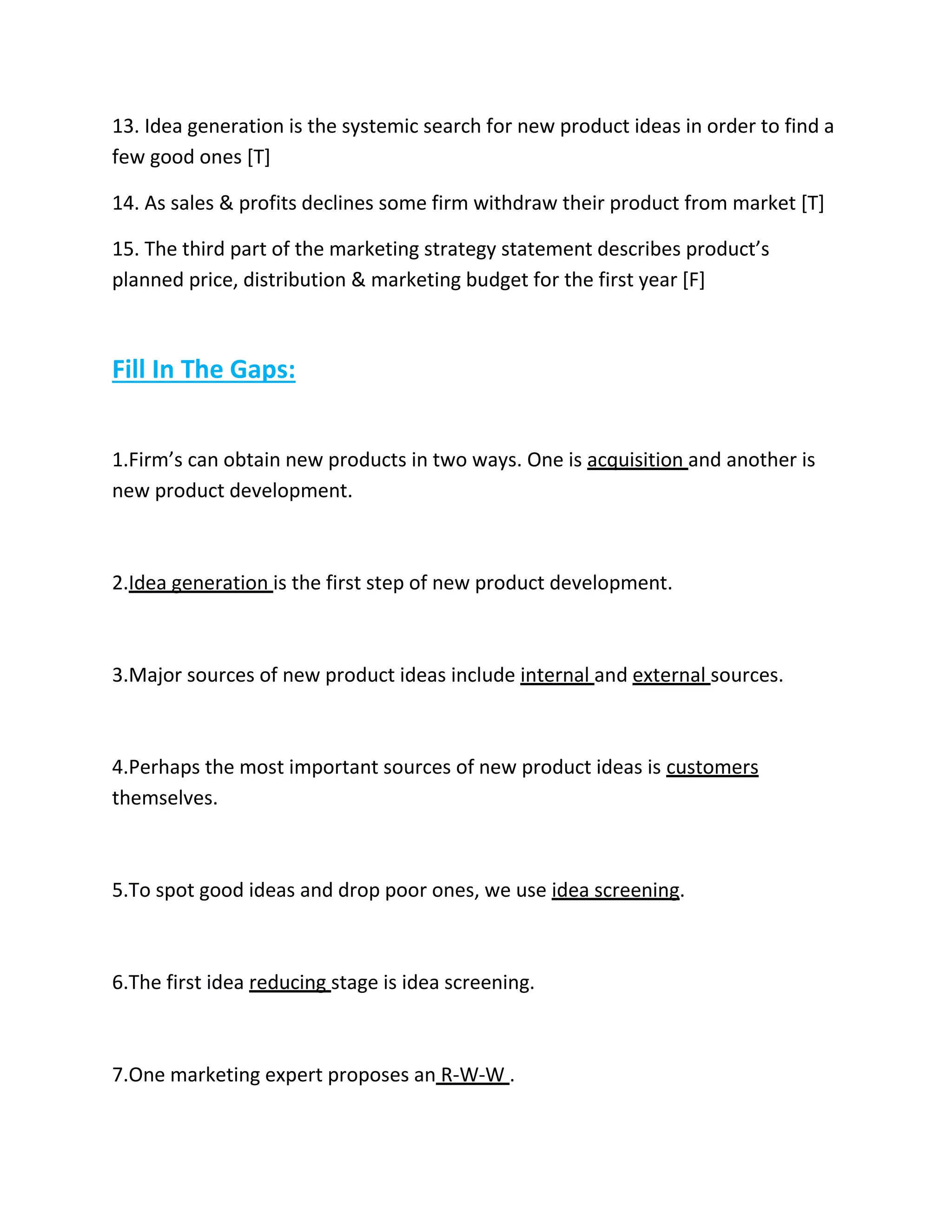 13. Idea generation is the systemic search for new product ideas in order to find a 
few good ones [T] 
14. As sales & profits declines some firm withdraw their product from market [T] 
15. The third part of the marketing strategy statement describes product’s 
planned price, distribution & marketing budget for the first year [F] 
Fill In The Gaps: 
1.Firm’s can obtain new products in two ways. One is acquisition and another is 
new product development. 
2.Idea generation is the first step of new product development. 
3.Major sources of new product ideas include internal and external sources. 
4.Perhaps the most important sources of new product ideas is customers 
themselves. 
5.To spot good ideas and drop poor ones, we use idea screening. 
6.The first idea reducing stage is idea screening. 
7.One marketing expert proposes an R-W-W . 
 