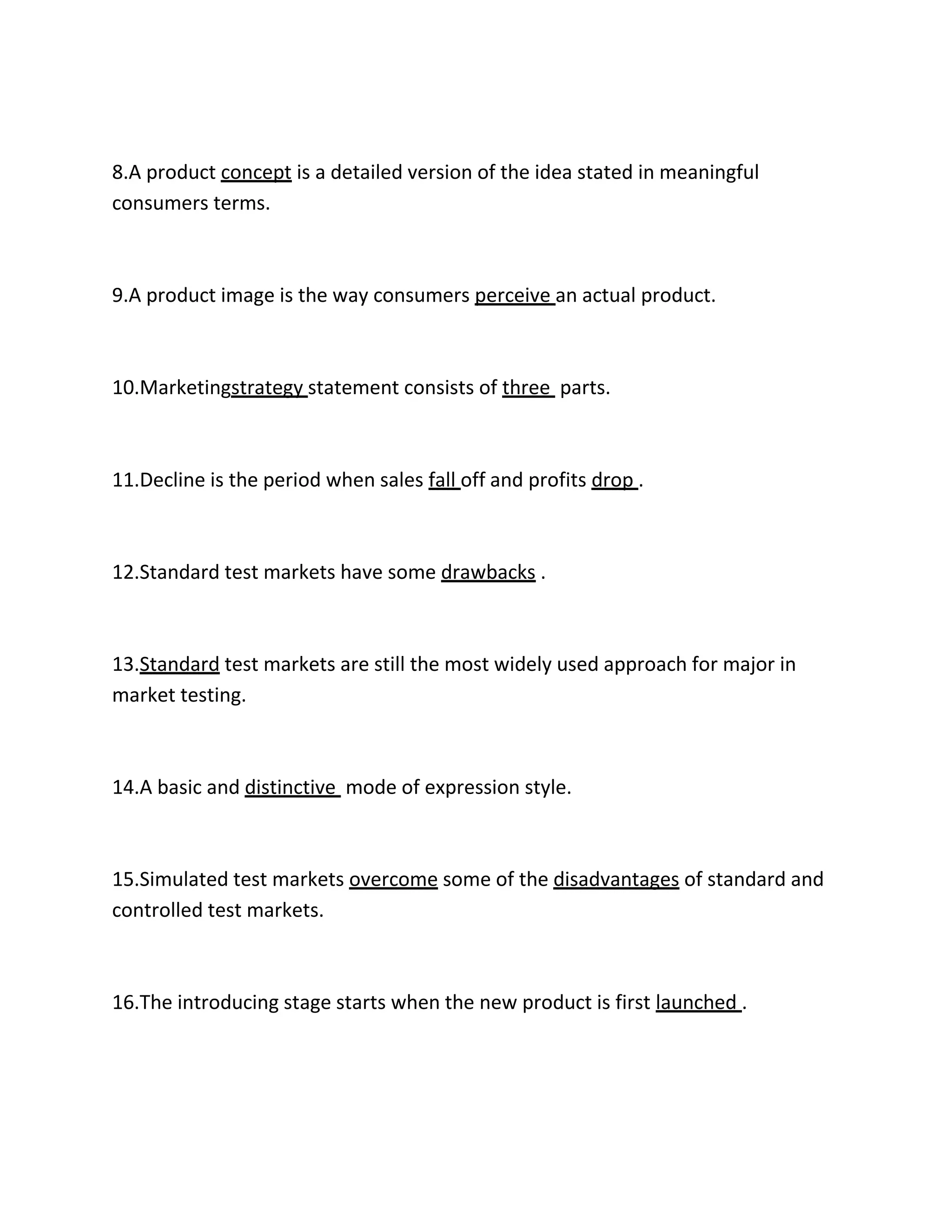 8.A product concept is a detailed version of the idea stated in meaningful 
consumers terms. 
9.A product image is the way consumers perceive an actual product. 
10.Marketingstrategy statement consists of three parts. 
11.Decline is the period when sales fall off and profits drop . 
12.Standard test markets have some drawbacks . 
13.Standard test markets are still the most widely used approach for major in 
market testing. 
14.A basic and distinctive mode of expression style. 
15.Simulated test markets overcome some of the disadvantages of standard and 
controlled test markets. 
16.The introducing stage starts when the new product is first launched . 
 