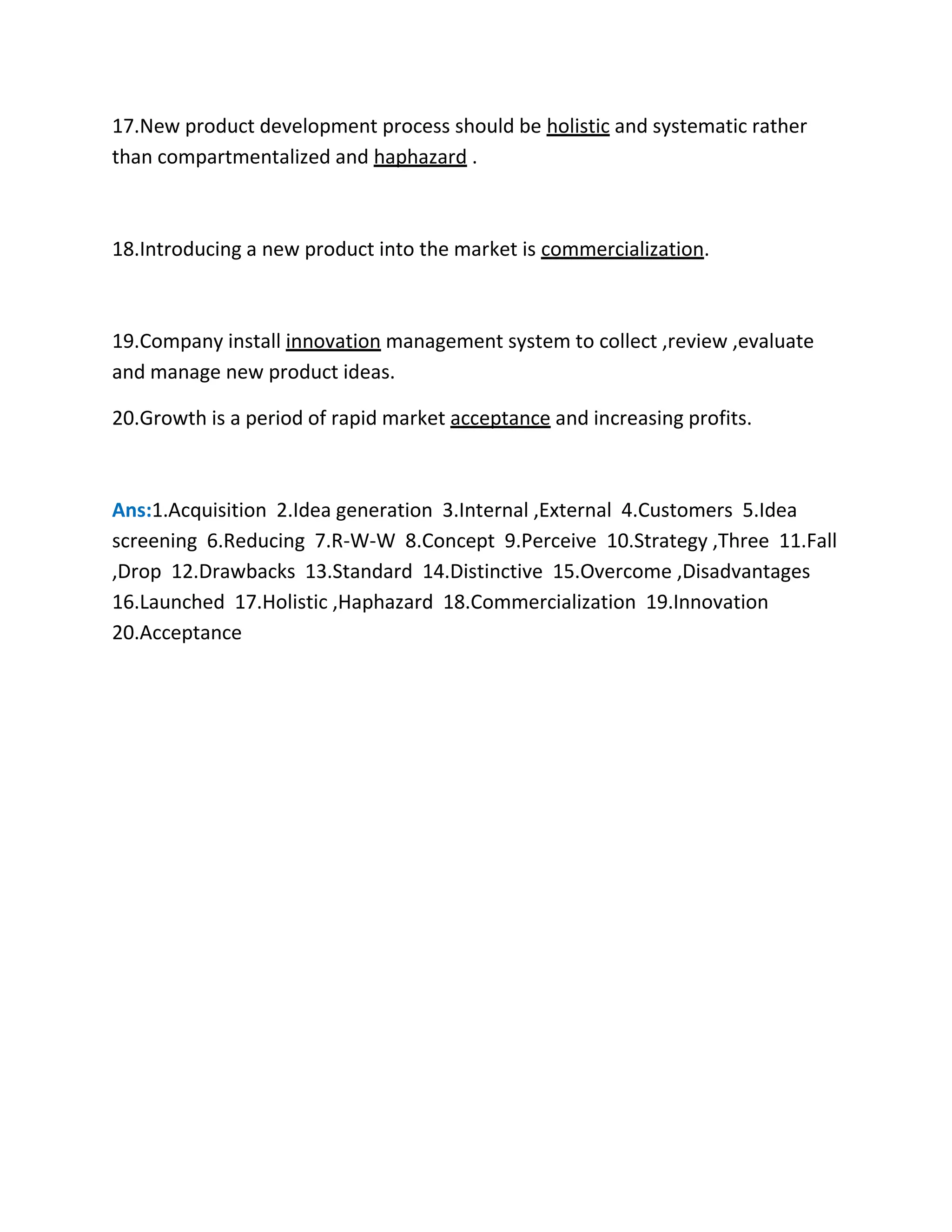 17.New product development process should be holistic and systematic rather 
than compartmentalized and haphazard . 
18.Introducing a new product into the market is commercialization. 
19.Company install innovation management system to collect ,review ,evaluate 
and manage new product ideas. 
20.Growth is a period of rapid market acceptance and increasing profits. 
Ans:1.Acquisition 2.Idea generation 3.Internal ,External 4.Customers 5.Idea 
screening 6.Reducing 7.R-W-W 8.Concept 9.Perceive 10.Strategy ,Three 11.Fall 
,Drop 12.Drawbacks 13.Standard 14.Distinctive 15.Overcome ,Disadvantages 
16.Launched 17.Holistic ,Haphazard 18.Commercialization 19.Innovation 
20.Acceptance 
