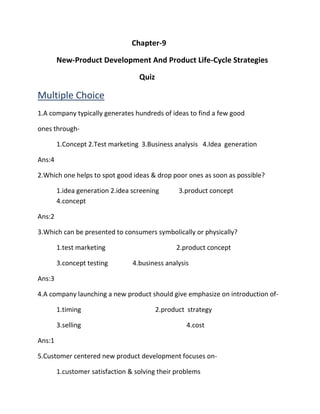 Chapter-9 
New-Product Development And Product Life-Cycle Strategies 
Quiz 
Multiple Choice 
1.A company typically generates hundreds of ideas to find a few good 
ones through- 
1.Concept 2.Test marketing 3.Business analysis 4.Idea generation 
Ans:4 
2.Which one helps to spot good ideas & drop poor ones as soon as possible? 
1.idea generation 2.idea screening 3.product concept 
4.concept 
Ans:2 
3.Which can be presented to consumers symbolically or physically? 
1.test marketing 2.product concept 
3.concept testing 4.business analysis 
Ans:3 
4.A company launching a new product should give emphasize on introduction of- 
1.timing 2.product strategy 
3.selling 4.cost 
Ans:1 
5.Customer centered new product development focuses on- 
1.customer satisfaction & solving their problems 
 