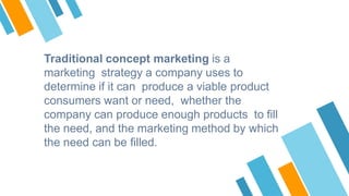 Traditional concept marketing is a
marketing strategy a company uses to
determine if it can produce a viable product
consu...