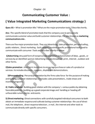 Chapter -14 
Communicating Customer Value : 
( Value Integrated Marketing Communications strategy ) 
Ques: 01 – What is promotion Mix ? What are the major promotion tools ? Describe shortly. 
Ans : The specific blend of promotion tools that the company uses to persuasively 
communicate customer value and build customer relationships. It is also known as marketing 
communications mix . 
There are five major promotion tools. They are Advertising, Sales promotion, personal selling , 
public relations , Direct marketing . Each category involves specific promotional tools used to 
communicate with consumer .Tools are describes shortly in below: 
1)Advertising :Any paid form of nonpersonalpresentation and promotion of ideas , goods , or 
services by an identified sponser.Advertising includes broadcast , print , internet , outdoor and 
other forms. 
2)Sales promotion : short term incentives to encourage purchase or sales of a product or 
services. Its includes discounts , coupons , display and demonstrations. 
3)Presonalselling : Personal presentation by the firms sales force for the purpose of making 
and building customer relationships. It includes sales presentations , trade shows and 
incentive programs . 
4) Public relations : Building good relation with the company`s various publics by obtaining 
favorable publicity , building up a good corporate image and handling or heading off 
unfavorable rumors stories and events. 
5) Direct marketing : Direct connections with carefully targeted individual consumers to both 
obtain an immediate response and cultivate lasting customer relationships- the use of direct 
mail, the telephone , direct response television , e-mail , the internet and other tools to 
communicate directly with specific consumers. 
 