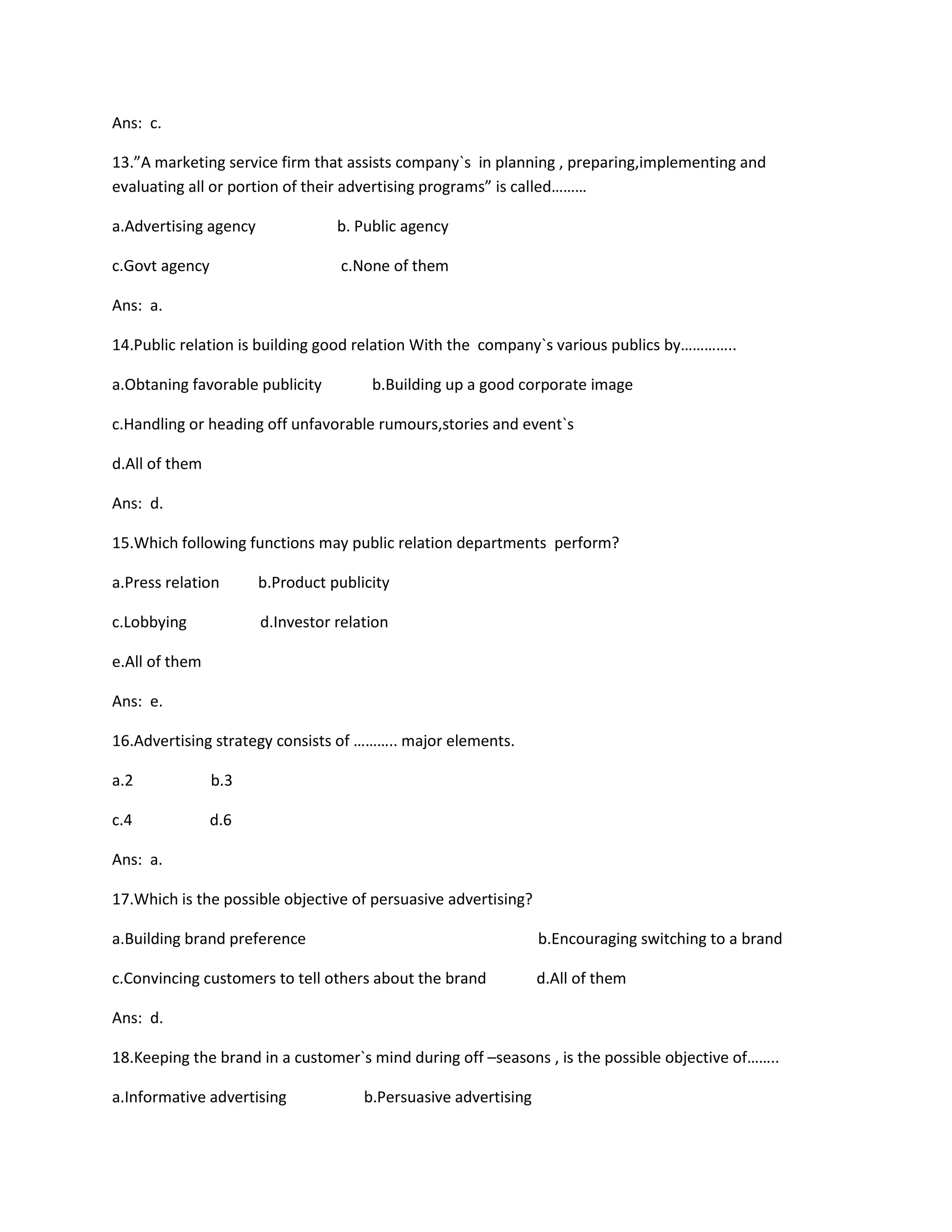Ans: c. 
13.”A marketing service firm that assists company`s in planning , preparing,implementing and 
evaluating all or portion of their advertising programs” is called……… 
a.Advertising agency b. Public agency 
c.Govt agency c.None of them 
Ans: a. 
14.Public relation is building good relation With the company`s various publics by………….. 
a.Obtaning favorable publicity b.Building up a good corporate image 
c.Handling or heading off unfavorable rumours,stories and event`s 
d.All of them 
Ans: d. 
15.Which following functions may public relation departments perform? 
a.Press relation b.Product publicity 
c.Lobbying d.Investor relation 
e.All of them 
Ans: e. 
16.Advertising strategy consists of ……….. major elements. 
a.2 b.3 
c.4 d.6 
Ans: a. 
17.Which is the possible objective of persuasive advertising? 
a.Building brand preference b.Encouraging switching to a brand 
c.Convincing customers to tell others about the brand d.All of them 
Ans: d. 
18.Keeping the brand in a customer`s mind during off –seasons , is the possible objective of…….. 
a.Informative advertising b.Persuasive advertising 
 