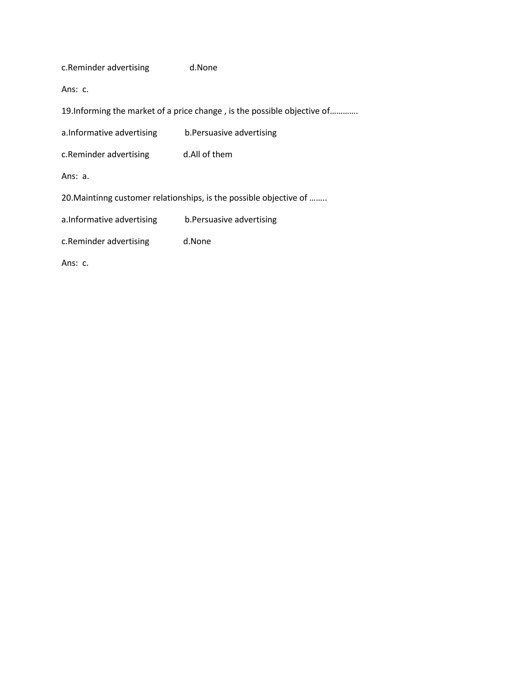 c.Reminder advertising d.None 
Ans: c. 
19.Informing the market of a price change , is the possible objective of…………. 
a.Informative advertising b.Persuasive advertising 
c.Reminder advertising d.All of them 
Ans: a. 
20.Maintinng customer relationships, is the possible objective of …….. 
a.Informative advertising b.Persuasive advertising 
c.Reminder advertising d.None 
Ans: c. 
 
