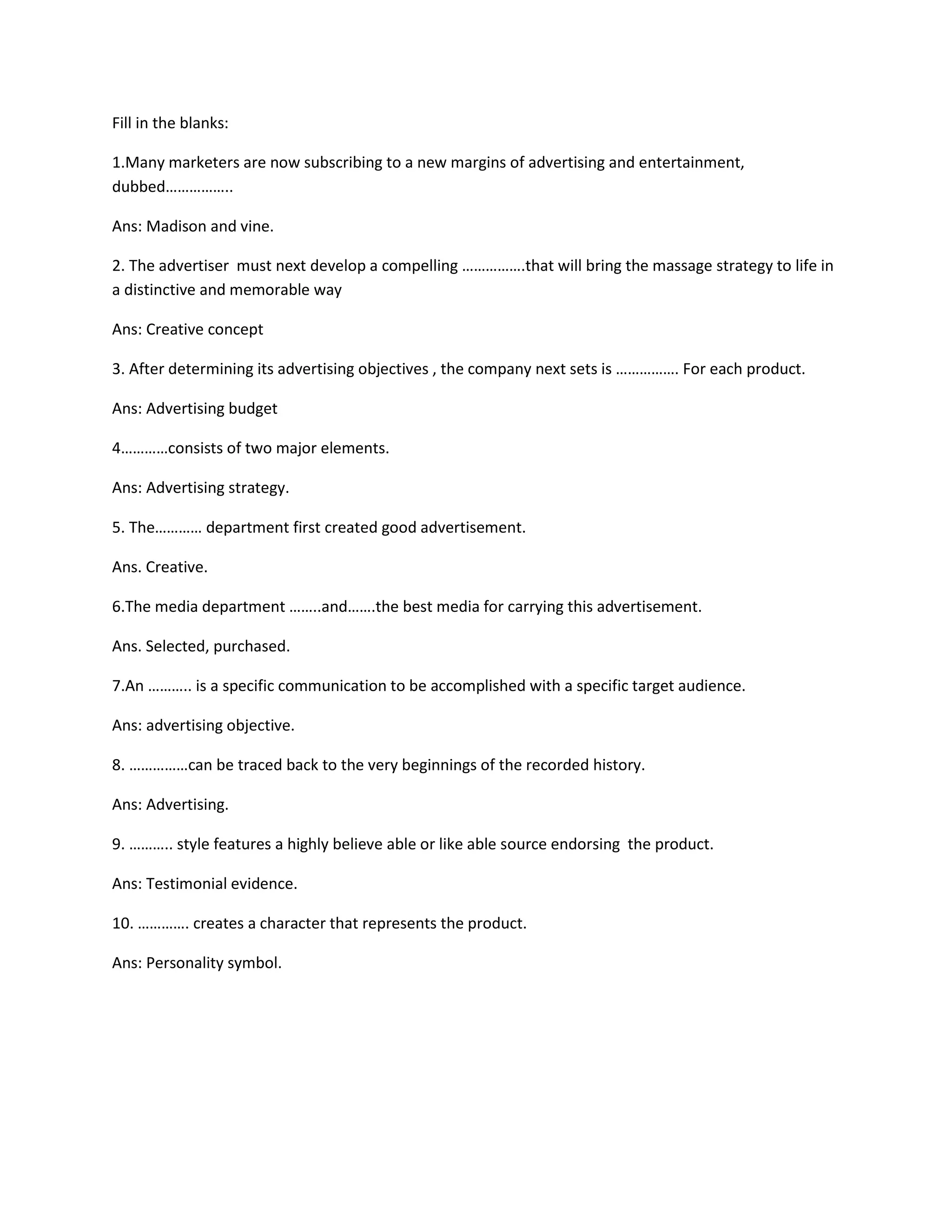 Fill in the blanks: 
1.Many marketers are now subscribing to a new margins of advertising and entertainment, 
dubbed…………….. 
Ans: Madison and vine. 
2. The advertiser must next develop a compelling …………….that will bring the massage strategy to life in 
a distinctive and memorable way 
Ans: Creative concept 
3. After determining its advertising objectives , the company next sets is ……………. For each product. 
Ans: Advertising budget 
4…………consists of two major elements. 
Ans: Advertising strategy. 
5. The………… department first created good advertisement. 
Ans. Creative. 
6.The media department ……..and…….the best media for carrying this advertisement. 
Ans. Selected, purchased. 
7.An ……….. is a specific communication to be accomplished with a specific target audience. 
Ans: advertising objective. 
8. ……………can be traced back to the very beginnings of the recorded history. 
Ans: Advertising. 
9. ……….. style features a highly believe able or like able source endorsing the product. 
Ans: Testimonial evidence. 
10. …………. creates a character that represents the product. 
Ans: Personality symbol. 
