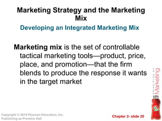 Marketing Strategy and the Marketing
Mix
Marketing mix is the set of controllable
tactical marketing tools—product, price,
place, and promotion—that the firm
Developing an Integrated Marketing Mix
Chapter 2- slide 20Copyright © 2010 Pearson Education, Inc.
Publishing as Prentice Hall
place, and promotion—that the firm
blends to produce the response it wants
in the target market
 
