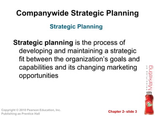 Companywide Strategic Planning
Strategic planning is the process of
developing and maintaining a strategic
fit between the organization’s goals and
Strategic Planning
Chapter 2- slide 3Copyright © 2010 Pearson Education, Inc.
Publishing as Prentice Hall
fit between the organization’s goals and
capabilities and its changing marketing
opportunities
 