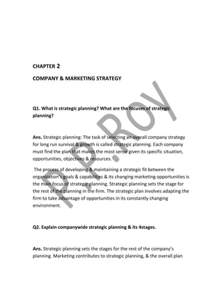 CHAPTER 2 
COMPANY & MARKETING STRATEGY 
Q1. What is strategic planning? What are the focuses of strategic 
planning? 
Ans. Strategic planning: The task of selecting an overall company strategy 
for long run survival & growth is called strategic planning. Each company 
must find the plan that makes the most sense given its specific situation, 
opportunities, objectives & resources. 
The process of developing & maintaining a strategic fit between the 
organization’s goals & capabilities & its changing marketing opportunities is 
the main focus of strategic planning. Strategic planning sets the stage for 
the rest of the planning in the firm. The strategic plan involves adapting the 
firm to take advantage of opportunities in its constantly changing 
environment. 
Q2. Explain companywide strategic planning & its 4stages. 
Ans. Strategic planning sets the stages for the rest of the company’s 
planning. Marketing contributes to strategic planning, & the overall plan 
 