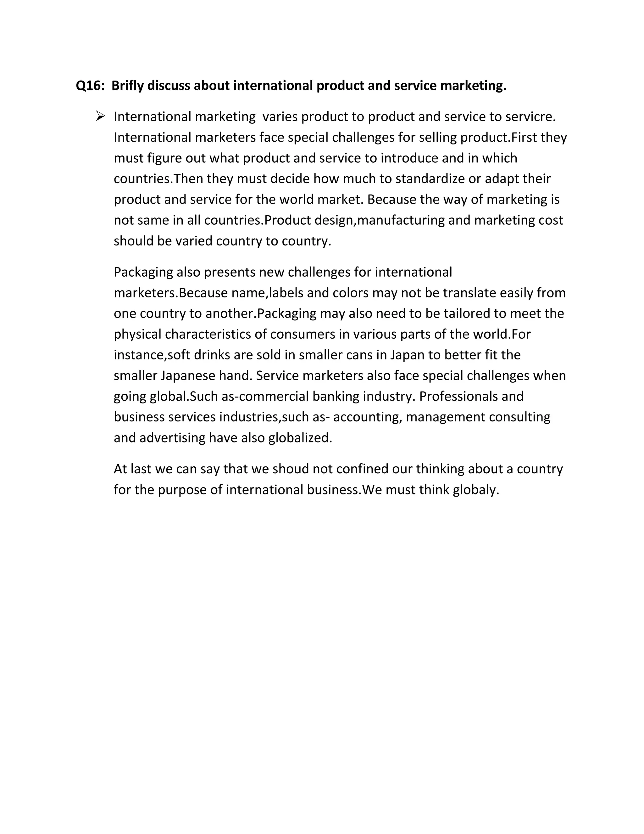 Q16: Brifly discuss about international product and service marketing. 
 International marketing varies product to product and service to servicre. 
International marketers face special challenges for selling product.First they 
must figure out what product and service to introduce and in which 
countries.Then they must decide how much to standardize or adapt their 
product and service for the world market. Because the way of marketing is 
not same in all countries.Product design,manufacturing and marketing cost 
should be varied country to country. 
Packaging also presents new challenges for international 
marketers.Because name,labels and colors may not be translate easily from 
one country to another.Packaging may also need to be tailored to meet the 
physical characteristics of consumers in various parts of the world.For 
instance,soft drinks are sold in smaller cans in Japan to better fit the 
smaller Japanese hand. Service marketers also face special challenges when 
going global.Such as-commercial banking industry. Professionals and 
business services industries,such as- accounting, management consulting 
and advertising have also globalized. 
At last we can say that we shoud not confined our thinking about a country 
for the purpose of international business.We must think globaly. 
