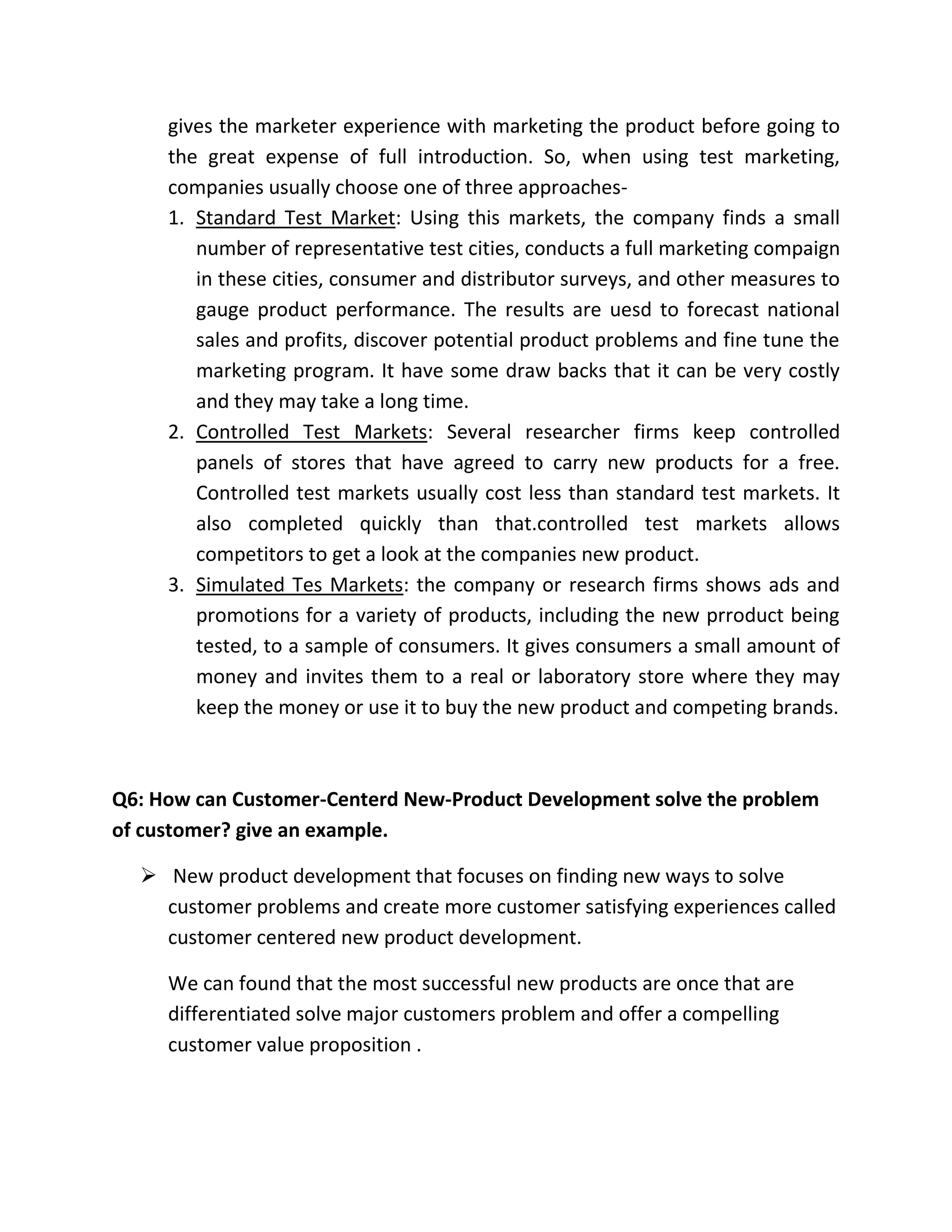 gives the marketer experience with marketing the product before going to 
the great expense of full introduction. So, when using test marketing, 
companies usually choose one of three approaches- 
1. Standard Test Market: Using this markets, the company finds a small 
number of representative test cities, conducts a full marketing compaign 
in these cities, consumer and distributor surveys, and other measures to 
gauge product performance. The results are uesd to forecast national 
sales and profits, discover potential product problems and fine tune the 
marketing program. It have some draw backs that it can be very costly 
and they may take a long time. 
2. Controlled Test Markets: Several researcher firms keep controlled 
panels of stores that have agreed to carry new products for a free. 
Controlled test markets usually cost less than standard test markets. It 
also completed quickly than that.controlled test markets allows 
competitors to get a look at the companies new product. 
3. Simulated Tes Markets: the company or research firms shows ads and 
promotions for a variety of products, including the new prroduct being 
tested, to a sample of consumers. It gives consumers a small amount of 
money and invites them to a real or laboratory store where they may 
keep the money or use it to buy the new product and competing brands. 
Q6: How can Customer-Centerd New-Product Development solve the problem 
of customer? give an example. 
 New product development that focuses on finding new ways to solve 
customer problems and create more customer satisfying experiences called 
customer centered new product development. 
We can found that the most successful new products are once that are 
differentiated solve major customers problem and offer a compelling 
customer value proposition . 
 