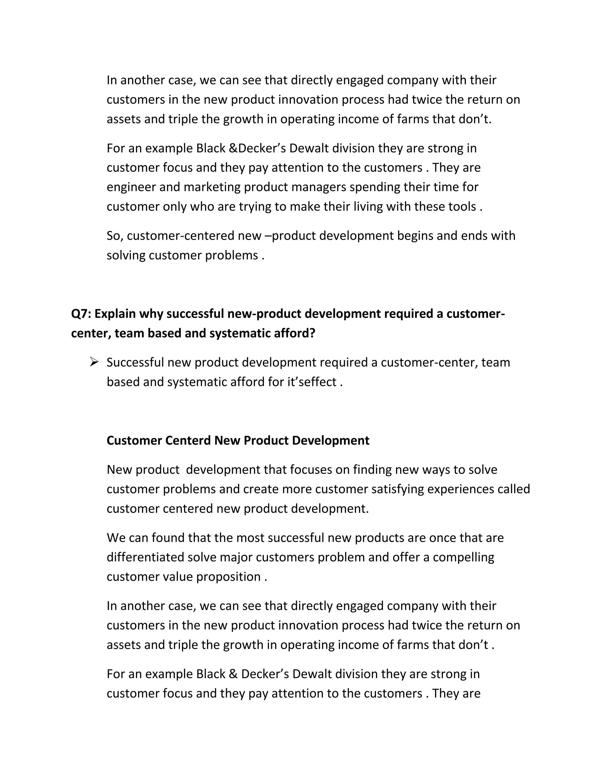 In another case, we can see that directly engaged company with their 
customers in the new product innovation process had twice the return on 
assets and triple the growth in operating income of farms that don’t. 
For an example Black &Decker’s Dewalt division they are strong in 
customer focus and they pay attention to the customers . They are 
engineer and marketing product managers spending their time for 
customer only who are trying to make their living with these tools . 
So, customer-centered new –product development begins and ends with 
solving customer problems . 
Q7: Explain why successful new-product development required a customer-center, 
team based and systematic afford? 
 Successful new product development required a customer-center, team 
based and systematic afford for it’seffect . 
Customer Centerd New Product Development 
New product development that focuses on finding new ways to solve 
customer problems and create more customer satisfying experiences called 
customer centered new product development. 
We can found that the most successful new products are once that are 
differentiated solve major customers problem and offer a compelling 
customer value proposition . 
In another case, we can see that directly engaged company with their 
customers in the new product innovation process had twice the return on 
assets and triple the growth in operating income of farms that don’t . 
For an example Black & Decker’s Dewalt division they are strong in 
customer focus and they pay attention to the customers . They are 
 