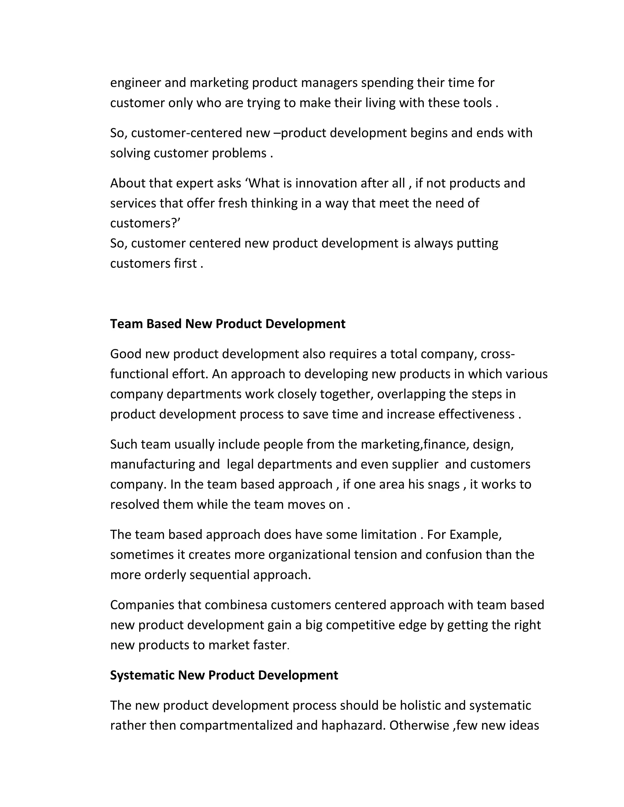 engineer and marketing product managers spending their time for 
customer only who are trying to make their living with these tools . 
So, customer-centered new –product development begins and ends with 
solving customer problems . 
About that expert asks ‘What is innovation after all , if not products and 
services that offer fresh thinking in a way that meet the need of 
customers?’ 
So, customer centered new product development is always putting 
customers first . 
Team Based New Product Development 
Good new product development also requires a total company, cross-functional 
effort. An approach to developing new products in which various 
company departments work closely together, overlapping the steps in 
product development process to save time and increase effectiveness . 
Such team usually include people from the marketing,finance, design, 
manufacturing and legal departments and even supplier and customers 
company. In the team based approach , if one area his snags , it works to 
resolved them while the team moves on . 
The team based approach does have some limitation . For Example, 
sometimes it creates more organizational tension and confusion than the 
more orderly sequential approach. 
Companies that combinesa customers centered approach with team based 
new product development gain a big competitive edge by getting the right 
new products to market faster. 
Systematic New Product Development 
The new product development process should be holistic and systematic 
rather then compartmentalized and haphazard. Otherwise ,few new ideas 
 