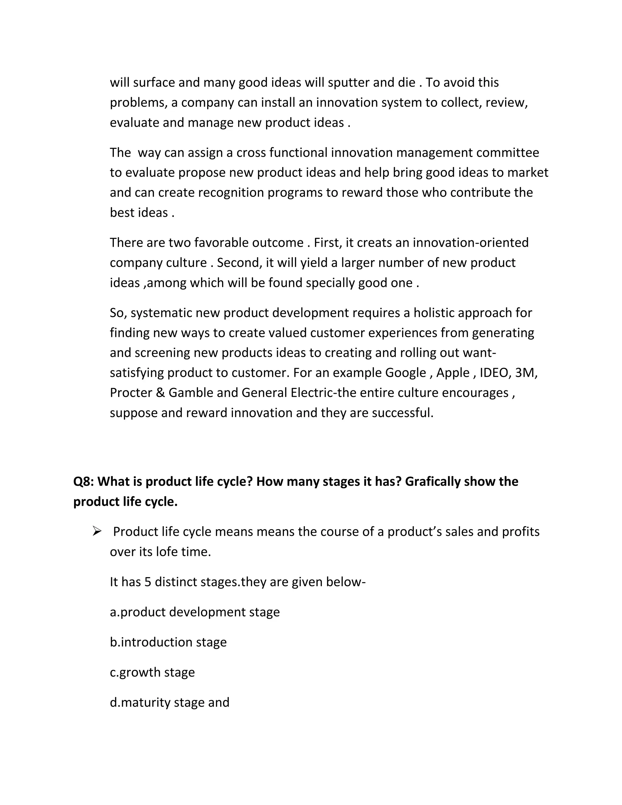 will surface and many good ideas will sputter and die . To avoid this 
problems, a company can install an innovation system to collect, review, 
evaluate and manage new product ideas . 
The way can assign a cross functional innovation management committee 
to evaluate propose new product ideas and help bring good ideas to market 
and can create recognition programs to reward those who contribute the 
best ideas . 
There are two favorable outcome . First, it creats an innovation-oriented 
company culture . Second, it will yield a larger number of new product 
ideas ,among which will be found specially good one . 
So, systematic new product development requires a holistic approach for 
finding new ways to create valued customer experiences from generating 
and screening new products ideas to creating and rolling out want-satisfying 
product to customer. For an example Google , Apple , IDEO, 3M, 
Procter & Gamble and General Electric-the entire culture encourages , 
suppose and reward innovation and they are successful. 
Q8: What is product life cycle? How many stages it has? Grafically show the 
product life cycle. 
 Product life cycle means means the course of a product’s sales and profits 
over its lofe time. 
It has 5 distinct stages.they are given below-a. 
product development stage 
b.introduction stage 
c.growth stage 
d.maturity stage and 
 