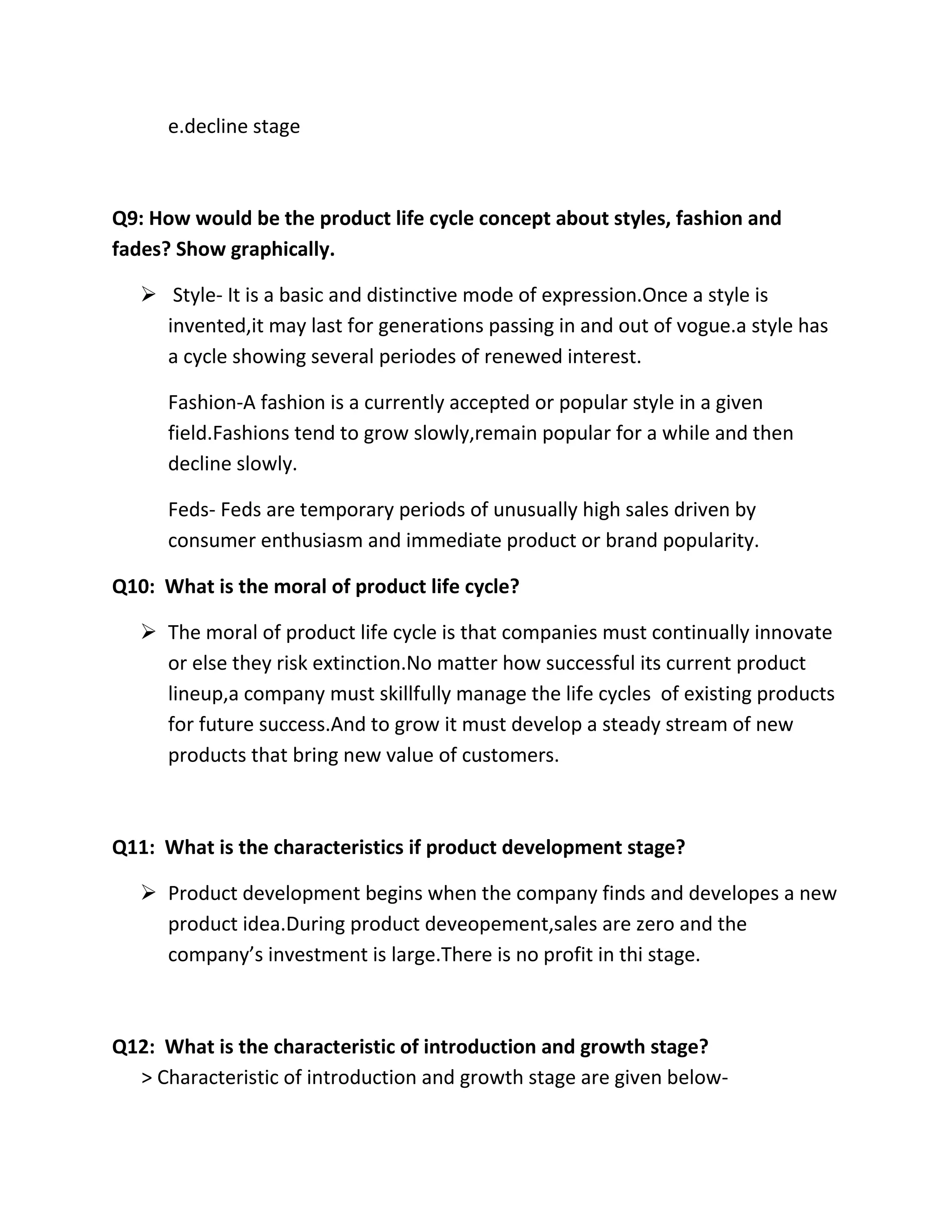 e.decline stage 
Q9: How would be the product life cycle concept about styles, fashion and 
fades? Show graphically. 
 Style- It is a basic and distinctive mode of expression.Once a style is 
invented,it may last for generations passing in and out of vogue.a style has 
a cycle showing several periodes of renewed interest. 
Fashion-A fashion is a currently accepted or popular style in a given 
field.Fashions tend to grow slowly,remain popular for a while and then 
decline slowly. 
Feds- Feds are temporary periods of unusually high sales driven by 
consumer enthusiasm and immediate product or brand popularity. 
Q10: What is the moral of product life cycle? 
 The moral of product life cycle is that companies must continually innovate 
or else they risk extinction.No matter how successful its current product 
lineup,a company must skillfully manage the life cycles of existing products 
for future success.And to grow it must develop a steady stream of new 
products that bring new value of customers. 
Q11: What is the characteristics if product development stage? 
 Product development begins when the company finds and developes a new 
product idea.During product deveopement,sales are zero and the 
company’s investment is large.There is no profit in thi stage. 
Q12: What is the characteristic of introduction and growth stage? 
> Characteristic of introduction and growth stage are given below- 
 
