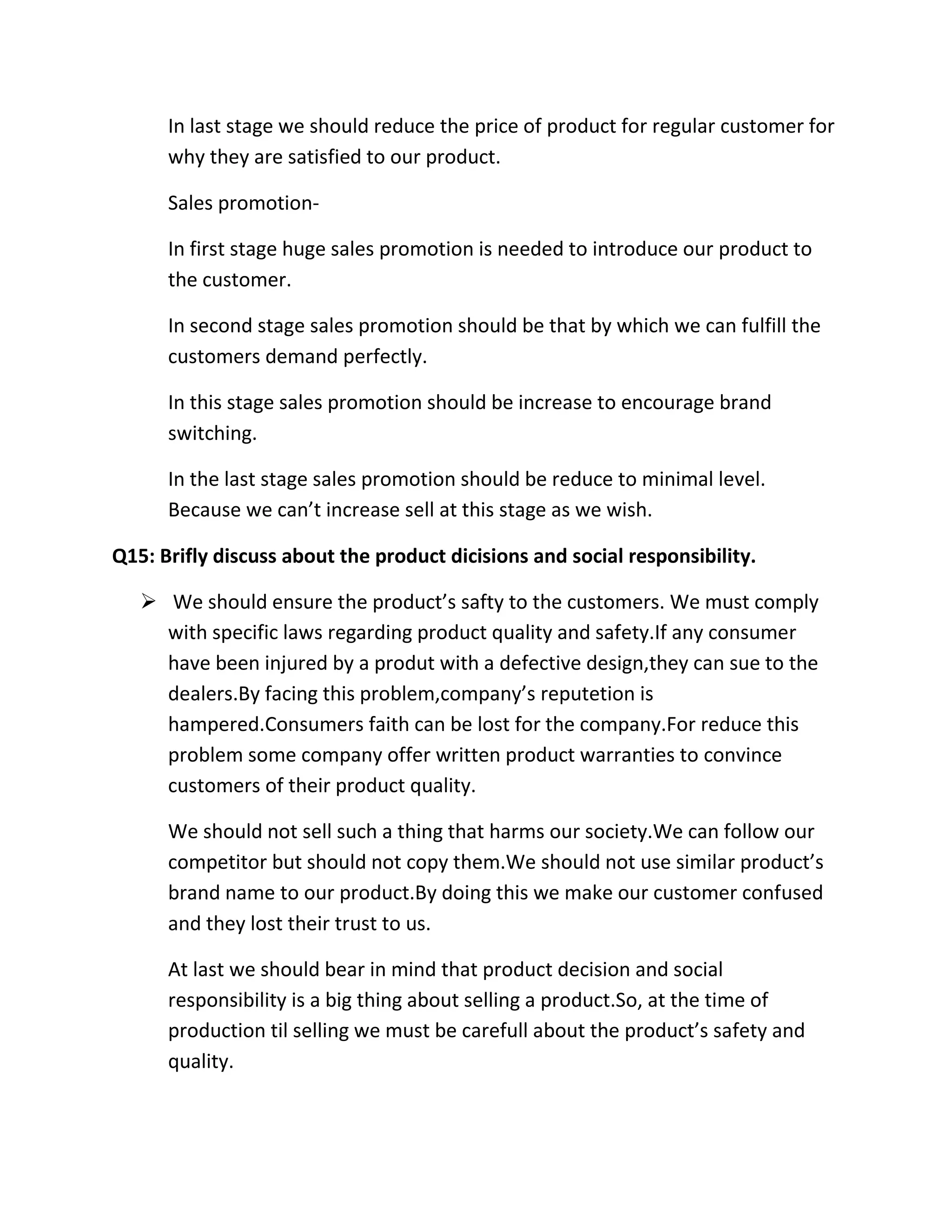 In last stage we should reduce the price of product for regular customer for 
why they are satisfied to our product. 
Sales promotion- 
In first stage huge sales promotion is needed to introduce our product to 
the customer. 
In second stage sales promotion should be that by which we can fulfill the 
customers demand perfectly. 
In this stage sales promotion should be increase to encourage brand 
switching. 
In the last stage sales promotion should be reduce to minimal level. 
Because we can’t increase sell at this stage as we wish. 
Q15: Brifly discuss about the product dicisions and social responsibility. 
 We should ensure the product’s safty to the customers. We must comply 
with specific laws regarding product quality and safety.If any consumer 
have been injured by a produt with a defective design,they can sue to the 
dealers.By facing this problem,company’s reputetion is 
hampered.Consumers faith can be lost for the company.For reduce this 
problem some company offer written product warranties to convince 
customers of their product quality. 
We should not sell such a thing that harms our society.We can follow our 
competitor but should not copy them.We should not use similar product’s 
brand name to our product.By doing this we make our customer confused 
and they lost their trust to us. 
At last we should bear in mind that product decision and social 
responsibility is a big thing about selling a product.So, at the time of 
production til selling we must be carefull about the product’s safety and 
quality. 
 