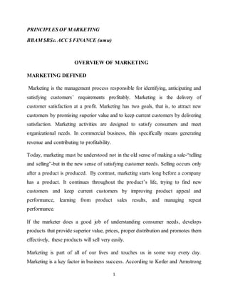 1
PRINCIPLES OF MARKETING
BBAM $BSc. ACC $ FINANCE (umu)
OVERVIEW OF MARKETING
MARKETING DEFINED
Marketing is the management process responsible for identifying, anticipating and
satisfying customers’ requirements profitably. Marketing is the delivery of
customer satisfaction at a profit. Marketing has two goals, that is, to attract new
customers by promising superior value and to keep current customers by delivering
satisfaction. Marketing activities are designed to satisfy consumers and meet
organizational needs. In commercial business, this specifically means generating
revenue and contributing to profitability.
Today, marketing must be understood not in the old sense of making a sale-“telling
and selling”-but in the new sense of satisfying customer needs. Selling occurs only
after a product is produced. By contrast, marketing starts long before a company
has a product. It continues throughout the product’s life, trying to find new
customers and keep current customers by improving product appeal and
performance, learning from product sales results, and managing repeat
performance.
If the marketer does a good job of understanding consumer needs, develops
products that provide superior value, prices, proper distribution and promotes them
effectively, these products will sell very easily.
Marketing is part of all of our lives and touches us in some way every day.
Marketing is a key factor in business success. According to Kotler and Armstrong
 