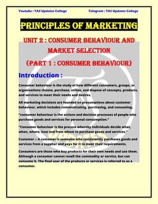 Youtube : TAS Updates College Telegram : TAS Updates College
Principles Of Marketing
Unit 2 : Consumer Behaviour and
Market Selection
(Part 1 : Consumer Behaviour)
Introduction :
Consumer behaviour is the study of how different consumers, groups, or
organisations choose, purchase, utilise, and dispose of concepts, products,
and services to meet their needs and desires.
All marketing decisions are founded on presumptions about customer
behaviour, which includes communicating, purchasing, and consuming.
“consumer behaviour is the actions and decision processes of people who
purchase goods and services for personal consumption.”
“Consumer behaviour is the process whereby individuals decide what,
when, where, how and from whom to purchase goods and services.”
Customer :- A customer is someone who consistently purchases goods and
services from a supplier and pays for it to meet their requirements.
Consumers are those who buy products for their own needs and use them.
Although a consumer cannot resell the commodity or service, but can
consume it. The final user of the products or services is referred to as a
consumer.
 