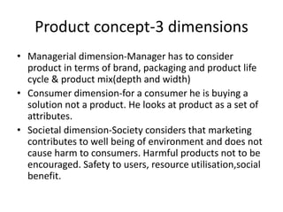 Product concept-3 dimensions
• Managerial dimension-Manager has to consider
product in terms of brand, packaging and product life
cycle & product mix(depth and width)
• Consumer dimension-for a consumer he is buying a
solution not a product. He looks at product as a set of
attributes.
• Societal dimension-Society considers that marketing
contributes to well being of environment and does not
cause harm to consumers. Harmful products not to be
encouraged. Safety to users, resource utilisation,social
benefit.
 