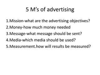 5 M’s of advertising
1.Mission-what are the advertising objectives?
2.Money-how much money needed
3.Message-what message should be sent?
4.Media-which media should be used?
5.Measurement.how will results be measured?
 