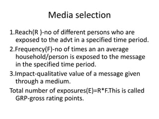 Media selection
1.Reach(R )-no of different persons who are
exposed to the advt in a specified time period.
2.Frequency(F)-no of times an an average
household/person is exposed to the message
in the specified time period.
3.Impact-qualitative value of a message given
through a medium.
Total number of exposures(E)=R*F.This is called
GRP-gross rating points.
 