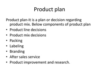 Product plan
Product plan-It is a plan or decision regarding
product mix. Below components of product plan
• Product line decisions
• Product mix decisions
• Packing
• Labeling
• Branding
• After sales service
• Product improvement and research.
 