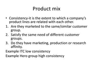 Product mix
• Consistency-it is the extent to which a company’s
product lines are related with each other.
1. Are they marketed to the same/similar customer
group.
2. Satisfy the same need of different customer
groups.
3. Do they have marketing, production or research
affinity.
Example ITC low consistency
Example Hero group high consistency
 