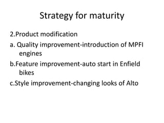 Strategy for maturity
2.Product modification
a. Quality improvement-introduction of MPFI
engines
b.Feature improvement-auto start in Enfield
bikes
c.Style improvement-changing looks of Alto
 