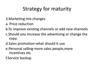 Strategy for maturity
3.Marketing mix changes
a. Price reduction
b.To improve existing channels or add new channels
c.Should you increase the advertising or change the
copy.
d.Sales promotion-what should it use
e.Personal selling-more sales people,more
incentives etc
f.Service backup
 