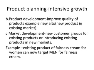 Product planning-intensive growth
b.Product development-improve quality of
products example new alto(new product in
existing market)
c.Market development-new customer groups for
existing products or introducing existing
products in new markets.
Example –existing product of fairness cream for
women can now target MEN for fairness
cream.
 