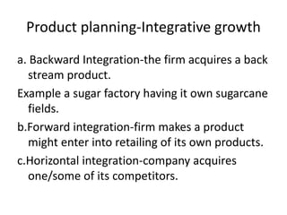 Product planning-Integrative growth
a. Backward Integration-the firm acquires a back
stream product.
Example a sugar factory having it own sugarcane
fields.
b.Forward integration-firm makes a product
might enter into retailing of its own products.
c.Horizontal integration-company acquires
one/some of its competitors.
 