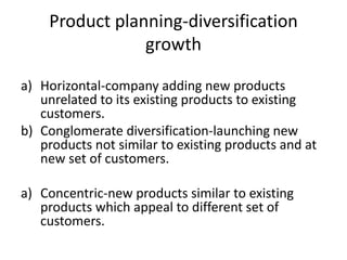 Product planning-diversification
growth
a) Horizontal-company adding new products
unrelated to its existing products to existing
customers.
b) Conglomerate diversification-launching new
products not similar to existing products and at
new set of customers.
a) Concentric-new products similar to existing
products which appeal to different set of
customers.
 