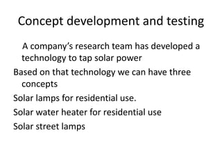 Concept development and testing
A company’s research team has developed a
technology to tap solar power
Based on that technology we can have three
concepts
Solar lamps for residential use.
Solar water heater for residential use
Solar street lamps
 