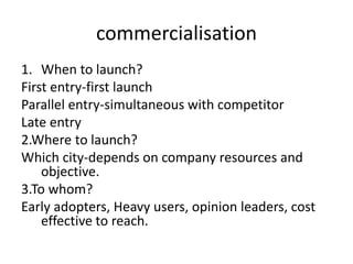 commercialisation
1. When to launch?
First entry-first launch
Parallel entry-simultaneous with competitor
Late entry
2.Where to launch?
Which city-depends on company resources and
objective.
3.To whom?
Early adopters, Heavy users, opinion leaders, cost
effective to reach.
 