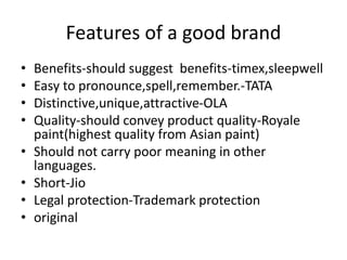 Features of a good brand
• Benefits-should suggest benefits-timex,sleepwell
• Easy to pronounce,spell,remember.-TATA
• Distinctive,unique,attractive-OLA
• Quality-should convey product quality-Royale
paint(highest quality from Asian paint)
• Should not carry poor meaning in other
languages.
• Short-Jio
• Legal protection-Trademark protection
• original
 
