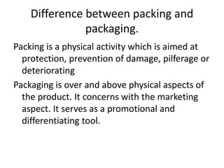 Difference between packing and
packaging.
Packing is a physical activity which is aimed at
protection, prevention of damage, pilferage or
deteriorating
Packaging is over and above physical aspects of
the product. It concerns with the marketing
aspect. It serves as a promotional and
differentiating tool.
 