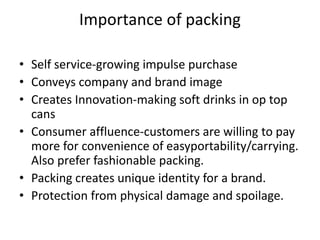Importance of packing
• Self service-growing impulse purchase
• Conveys company and brand image
• Creates Innovation-making soft drinks in op top
cans
• Consumer affluence-customers are willing to pay
more for convenience of easyportability/carrying.
Also prefer fashionable packing.
• Packing creates unique identity for a brand.
• Protection from physical damage and spoilage.
 