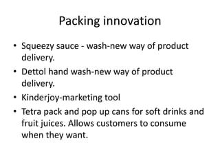 Packing innovation
• Squeezy sauce - wash-new way of product
delivery.
• Dettol hand wash-new way of product
delivery.
• Kinderjoy-marketing tool
• Tetra pack and pop up cans for soft drinks and
fruit juices. Allows customers to consume
when they want.
 