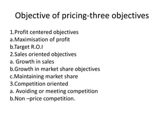 Objective of pricing-three objectives
1.Profit centered objectives
a.Maximisation of profit
b.Target R.O.I
2.Sales oriented objectives
a. Growth in sales
b.Growth in market share objectives
c.Maintaining market share
3.Competition oriented
a. Avoiding or meeting competition
b.Non –price competition.
 