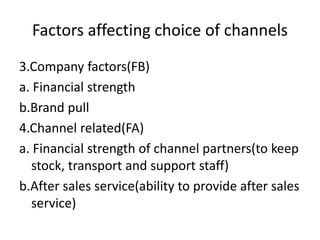 Factors affecting choice of channels
3.Company factors(FB)
a. Financial strength
b.Brand pull
4.Channel related(FA)
a. Financial strength of channel partners(to keep
stock, transport and support staff)
b.After sales service(ability to provide after sales
service)
 