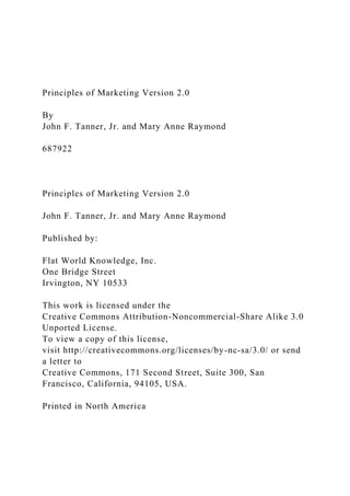 Principles of Marketing Version 2.0
By
John F. Tanner, Jr. and Mary Anne Raymond
687922
Principles of Marketing Version 2.0
John F. Tanner, Jr. and Mary Anne Raymond
Published by:
Flat World Knowledge, Inc.
One Bridge Street
Irvington, NY 10533
This work is licensed under the
Creative Commons Attribution-Noncommercial-Share Alike 3.0
Unported License.
To view a copy of this license,
visit http://creativecommons.org/licenses/by-nc-sa/3.0/ or send
a letter to
Creative Commons, 171 Second Street, Suite 300, San
Francisco, California, 94105, USA.
Printed in North America
 