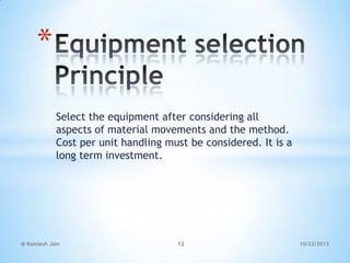 *
Select the equipment after considering all
aspects of material movements and the method.
Cost per unit handling must be considered. It is a
long term investment.

@ Kamlesh Jain

12

10/22/2013

 