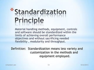 *
Material handling methods, equipment, controls
and software should be standardized within the
limits of achieving overall performance
objectives and without sacrificing needed
flexibility , modularity and throughput.

Definition: Standardization means less variety and
customization in the methods and
equipment employed.
@ Kamlesh Jain

13

10/22/2013

 
