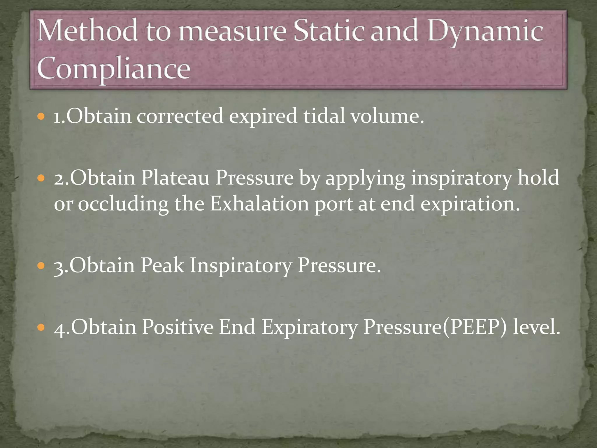  1.Obtain corrected expired tidal volume.
 2.Obtain Plateau Pressure by applying inspiratory hold
or occluding the Exhalation port at end expiration.
 3.Obtain Peak Inspiratory Pressure.
 4.Obtain Positive End Expiratory Pressure(PEEP) level.
 