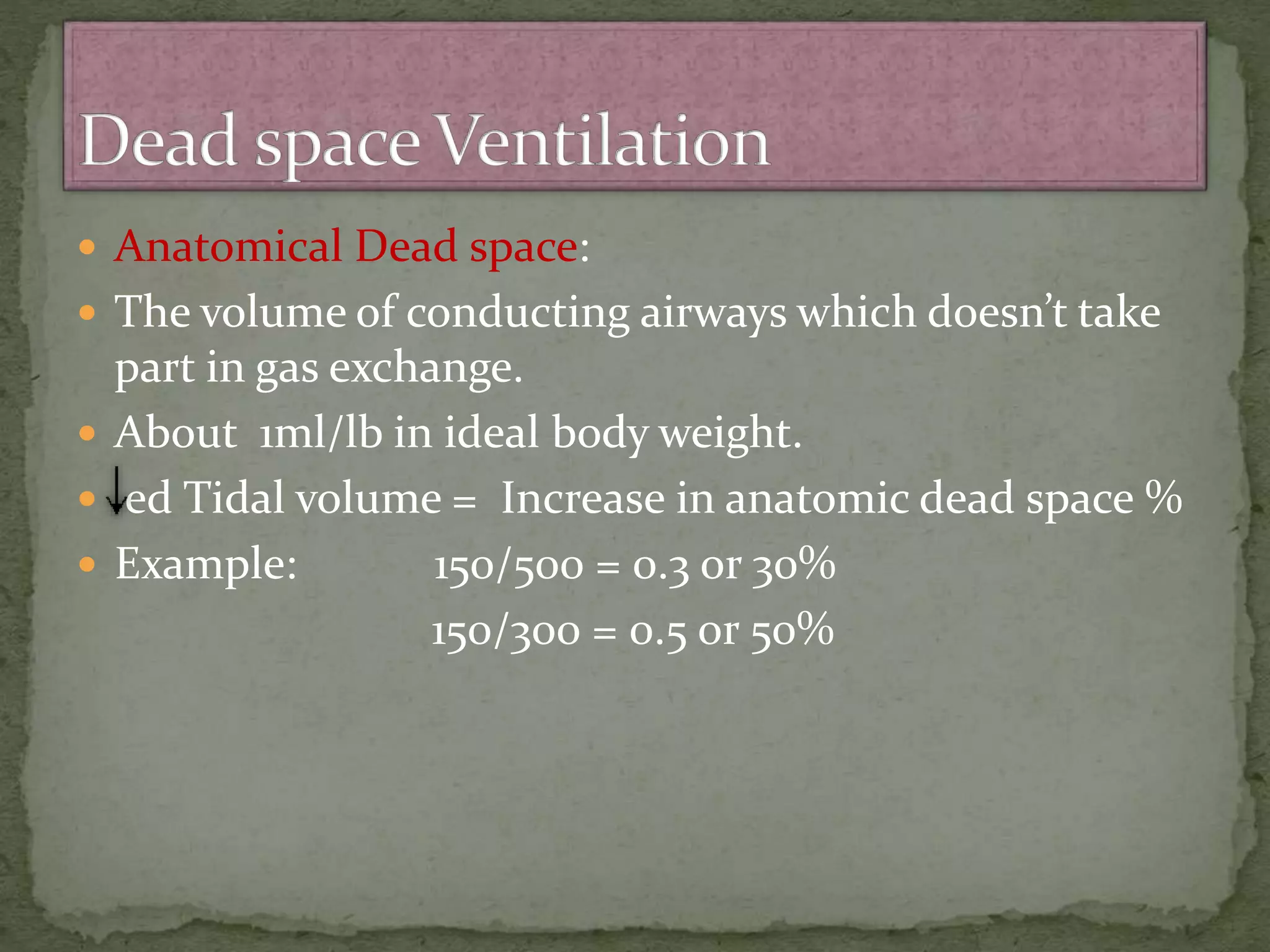  Anatomical Dead space:
 The volume of conducting airways which doesn’t take
part in gas exchange.
 About 1ml/lb in ideal body weight.
 ed Tidal volume = Increase in anatomic dead space %
 Example: 150/500 = 0.3 or 30%
150/300 = 0.5 or 50%
 