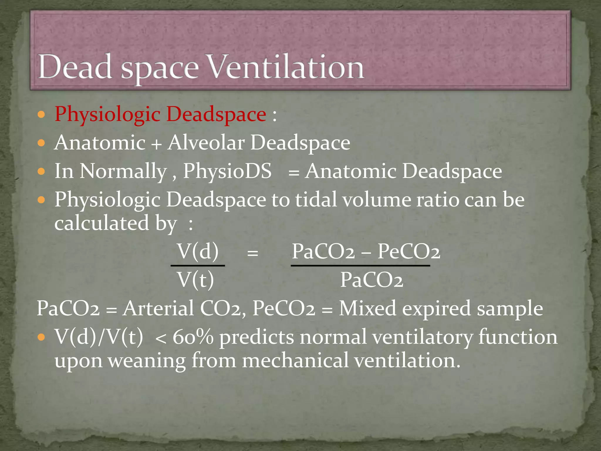  Physiologic Deadspace :
 Anatomic + Alveolar Deadspace
 In Normally , PhysioDS = Anatomic Deadspace
 Physiologic Deadspace to tidal volume ratio can be
calculated by :
V(d) = PaCO2 – PeCO2
V(t) PaCO2
PaCO2 = Arterial CO2, PeCO2 = Mixed expired sample
 V(d)/V(t) < 60% predicts normal ventilatory function
upon weaning from mechanical ventilation.
 