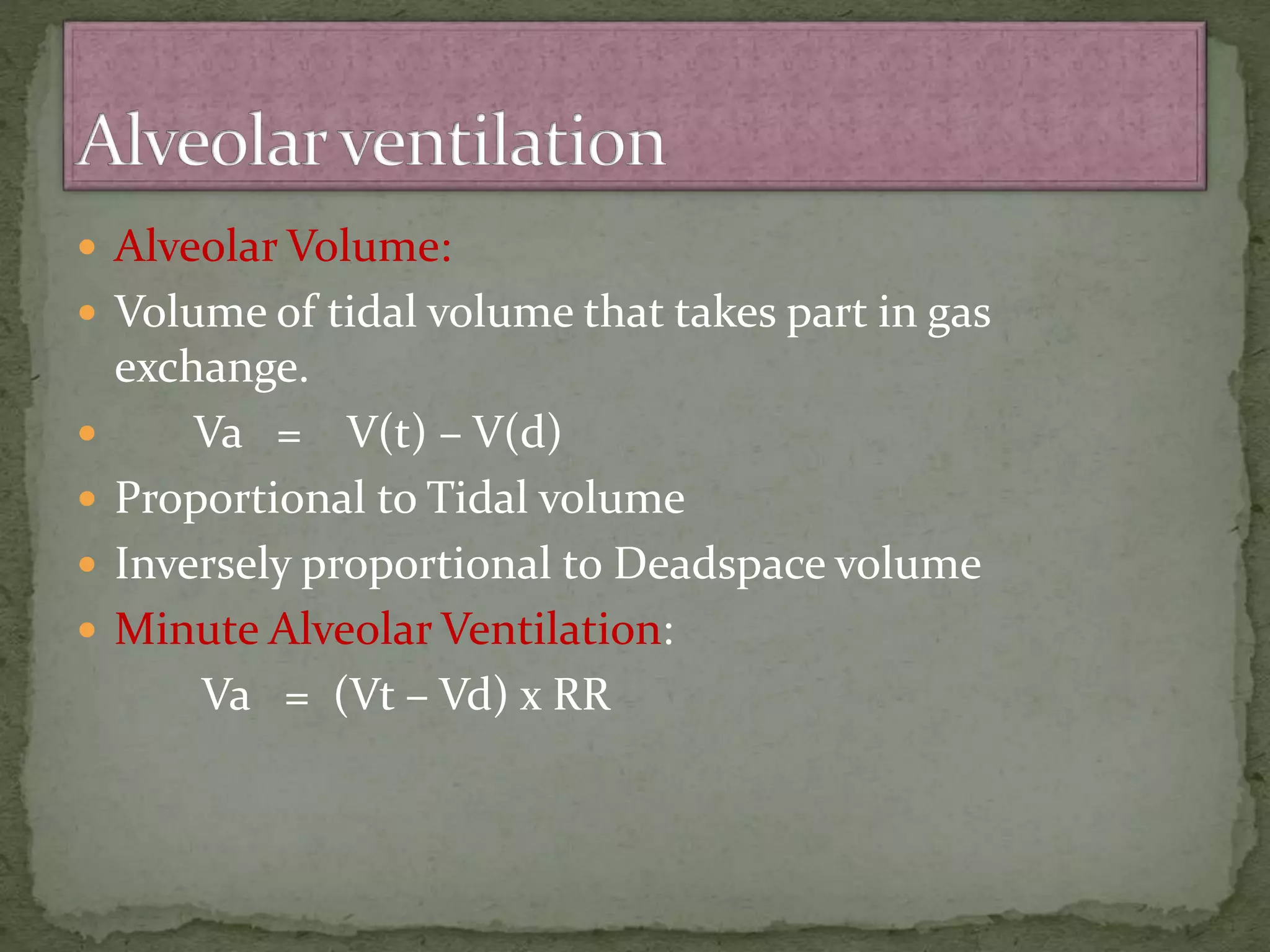  Alveolar Volume:
 Volume of tidal volume that takes part in gas
exchange.
 Va = V(t) – V(d)
 Proportional to Tidal volume
 Inversely proportional to Deadspace volume
 Minute Alveolar Ventilation:
Va = (Vt – Vd) x RR
 